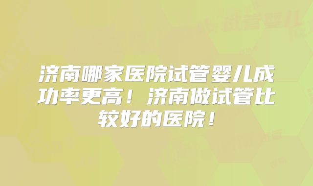 济南哪家医院试管婴儿成功率更高!济南做试管比较好的医院!