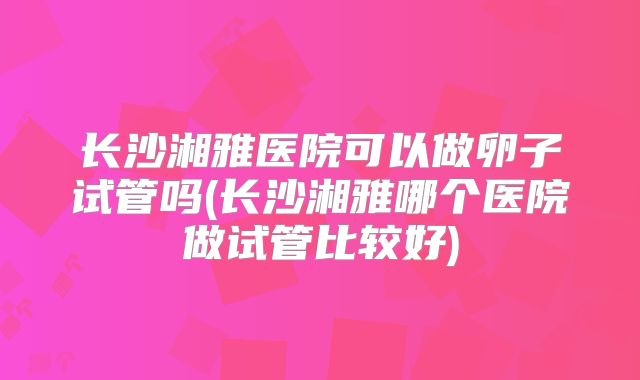 长沙湘雅医院可以做卵子试管吗(长沙湘雅哪个医院做试管比较好)