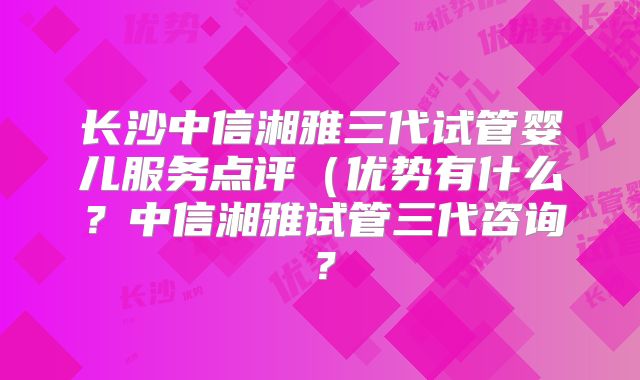 长沙中信湘雅三代试管婴儿服务点评（优势有什么？中信湘雅试管三代咨询？