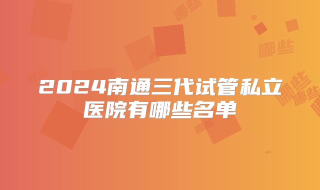 2024南通三代试管私立医院有哪些名单