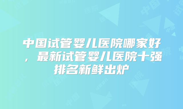 中国试管婴儿医院哪家好，最新试管婴儿医院十强排名新鲜出炉