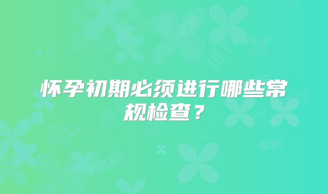 怀孕初期必须进行哪些常规检查?