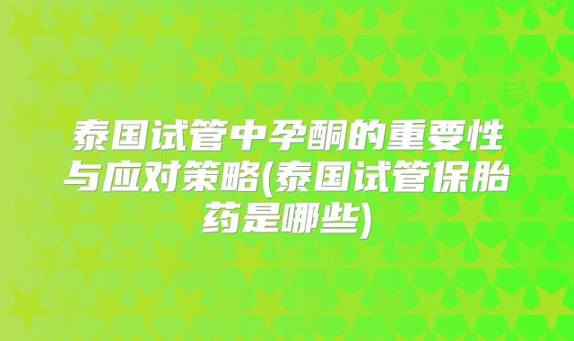 泰国试管中孕酮的重要性与应对策略(泰国试管保胎药是哪些)