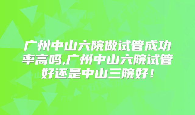 广州中山六院做试管成功率高吗,广州中山六院试管好还是中山三院好！