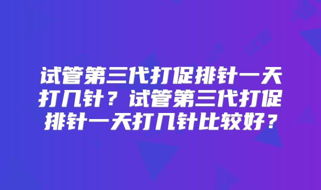 试管第三代打促排针一天打几针?试管第三代打促排针一天打几针比较好?