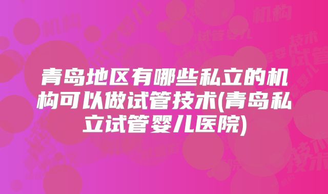 青岛地区有哪些私立的机构可以做试管技术(青岛私立试管婴儿医院)