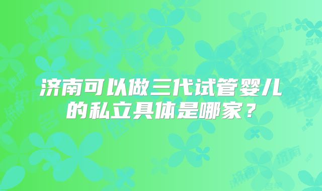 济南可以做三代试管婴儿的私立具体是哪家？