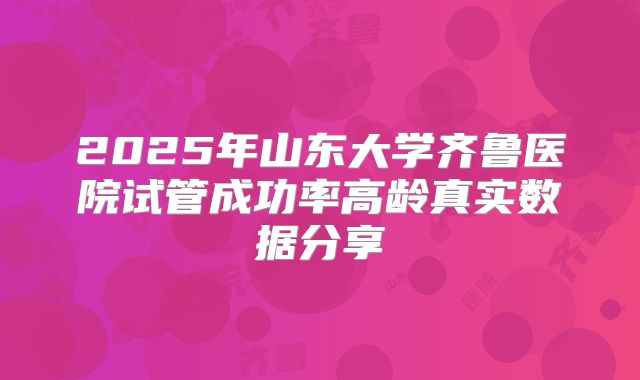 2025年山东大学齐鲁医院试管成功率高龄真实数据分享
