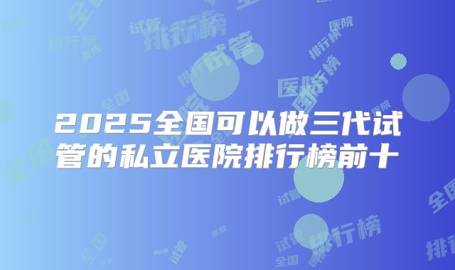 2025全国可以做三代试管的私立医院排行榜前十