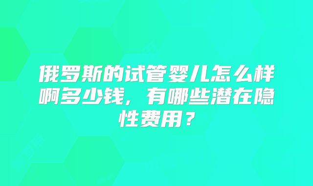 俄罗斯的试管婴儿怎么样啊多少钱, 有哪些潜在隐性费用？