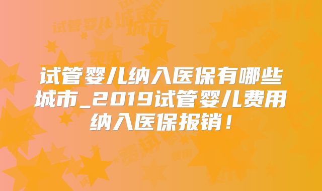 试管婴儿纳入医保有哪些城市_2019试管婴儿费用纳入医保报销!