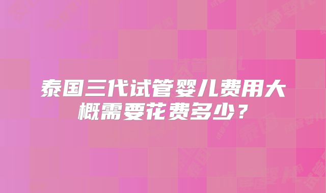 泰国三代试管婴儿费用大概需要花费多少?