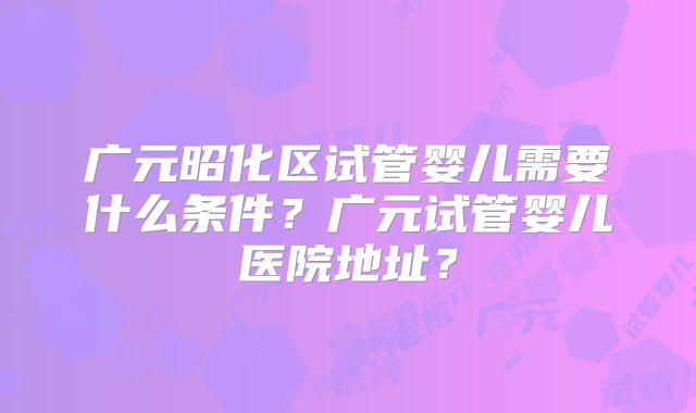 广元昭化区试管婴儿需要什么条件?广元试管婴儿医院地址?
