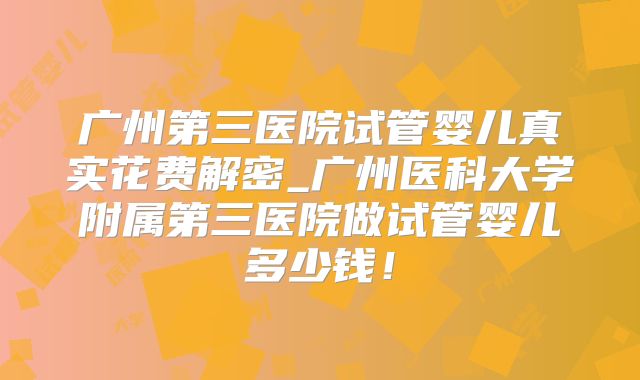 广州第三医院试管婴儿真实花费解密_广州医科大学附属第三医院做试管婴儿多少钱！