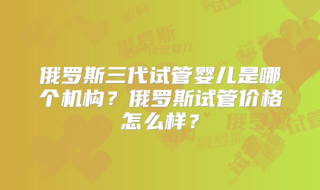 俄罗斯三代试管婴儿是哪个机构?俄罗斯试管价格怎么样?
