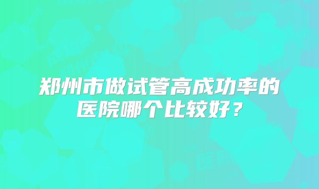 郑州市做试管高成功率的医院哪个比较好？