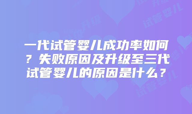 一代试管婴儿成功率如何?失败原因及升级至三代试管婴儿的原因是什么?