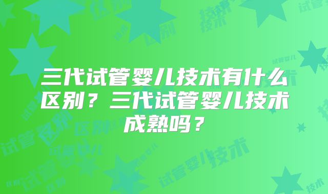 三代试管婴儿技术有什么区别？三代试管婴儿技术成熟吗？