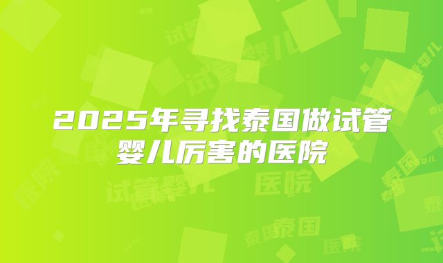 2025年寻找泰国做试管婴儿厉害的医院