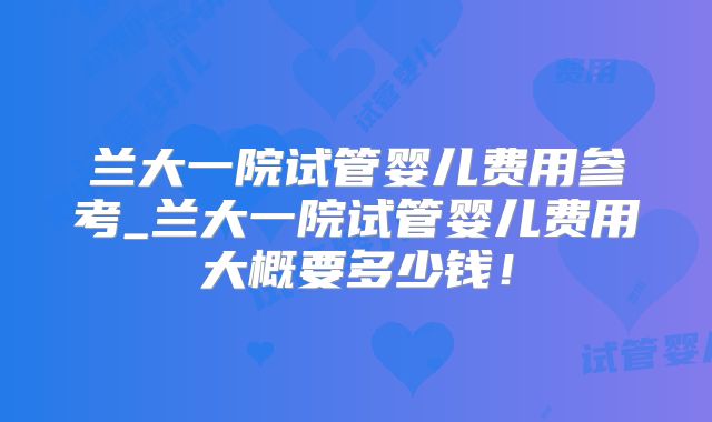 兰大一院试管婴儿费用参考_兰大一院试管婴儿费用大概要多少钱！