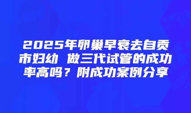 2025年卵巢早衰去自贡市妇幼 做三代试管的成功率高吗？附成功案例分享