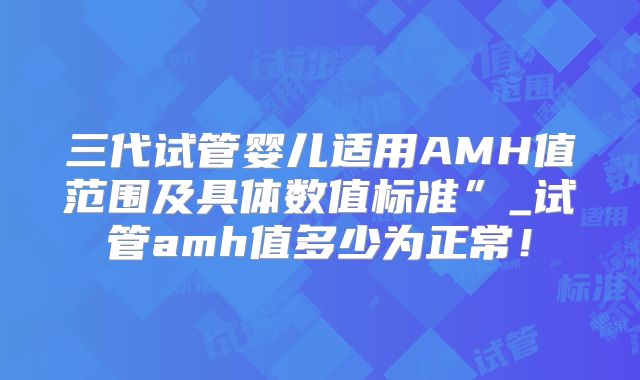 三代试管婴儿适用AMH值范围及具体数值标准”_试管amh值多少为正常！
