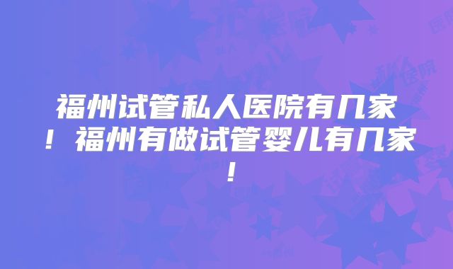 福州试管私人医院有几家!福州有做试管婴儿有几家!