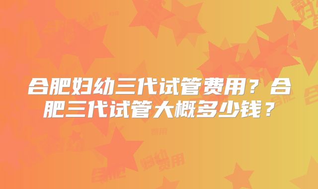 合肥妇幼三代试管费用？合肥三代试管大概多少钱？