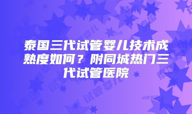 泰国三代试管婴儿技术成熟度如何？附同城热门三代试管医院