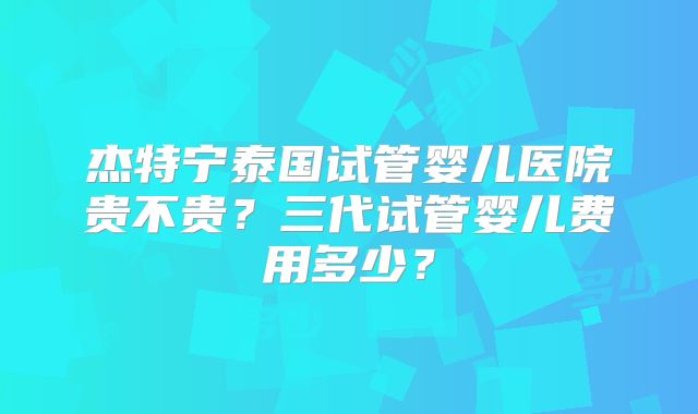 杰特宁泰国试管婴儿医院贵不贵?三代试管婴儿费用多少?