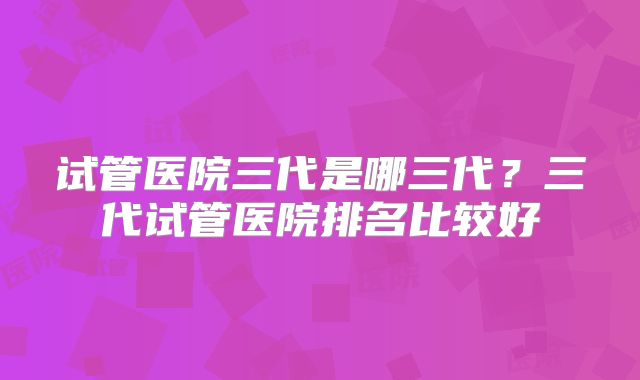 试管医院三代是哪三代？三代试管医院排名比较好