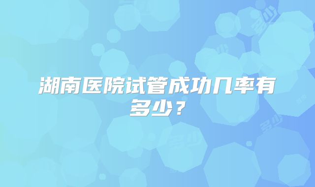湖南医院试管成功几率有多少?