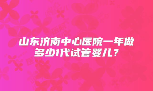 山东济南中心医院一年做多少1代试管婴儿?
