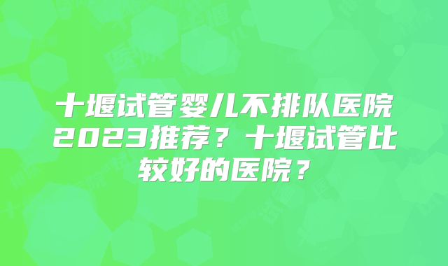 十堰试管婴儿不排队医院2023推荐？十堰试管比较好的医院？