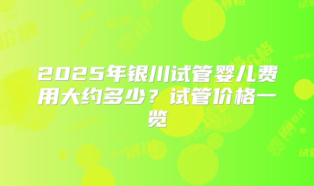 2025年银川试管婴儿费用大约多少？试管价格一览