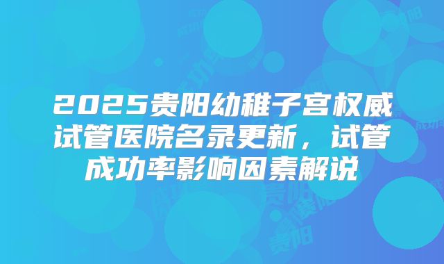 2025贵阳幼稚子宫权威试管医院名录更新，试管成功率影响因素解说