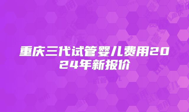 重庆三代试管婴儿费用2024年新报价