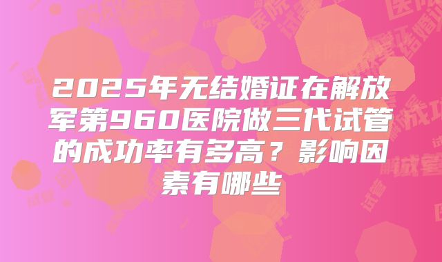 2025年无结婚证在解放军第960医院做三代试管的成功率有多高？影响因素有哪些