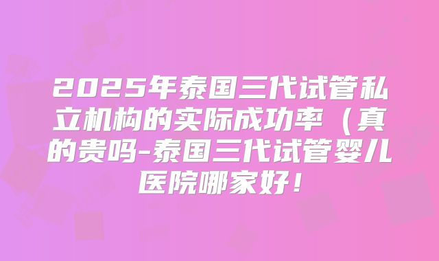 2025年泰国三代试管私立机构的实际成功率（真的贵吗-泰国三代试管婴儿医院哪家好！