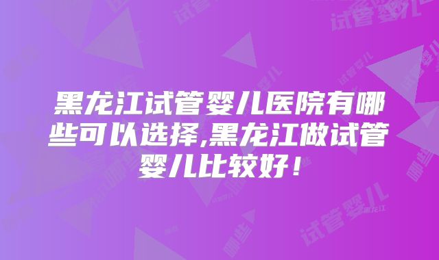 黑龙江试管婴儿医院有哪些可以选择,黑龙江做试管婴儿比较好!