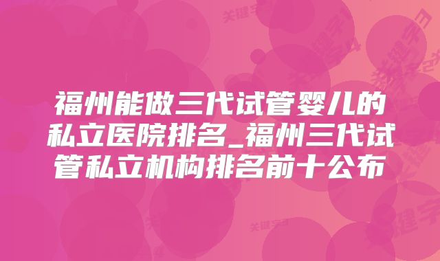 福州能做三代试管婴儿的私立医院排名_福州三代试管私立机构排名前十公布