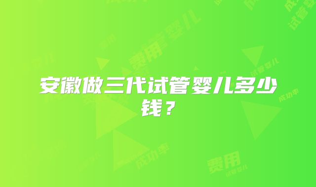 安徽做三代试管婴儿多少钱？