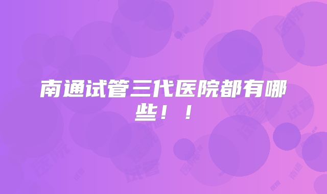 南通试管三代医院都有哪些！！