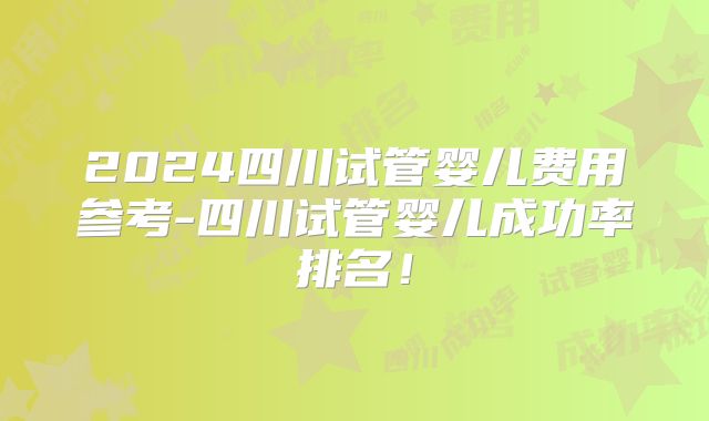 2024四川试管婴儿费用参考-四川试管婴儿成功率排名!