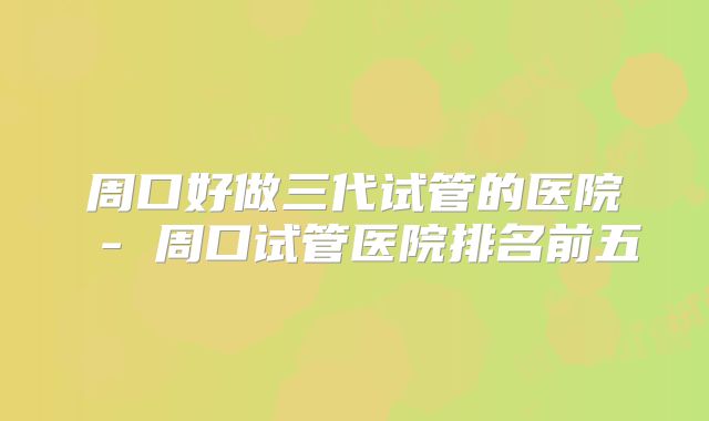 周口好做三代试管的医院 - 周口试管医院排名前五