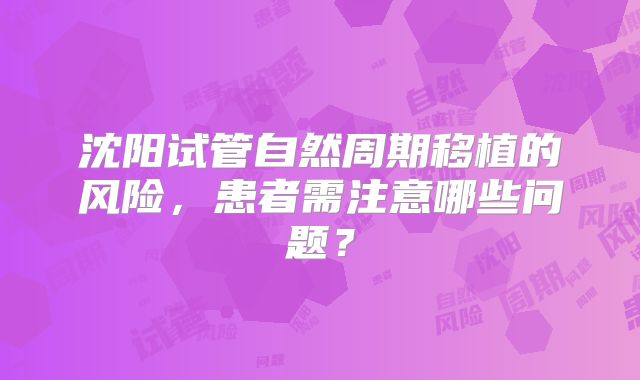 沈阳试管自然周期移植的风险，患者需注意哪些问题？