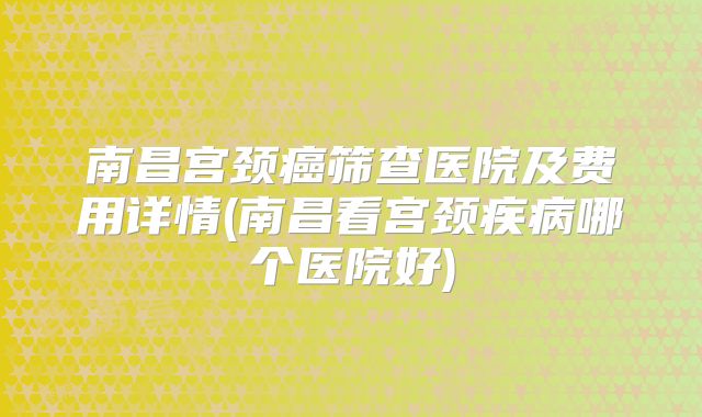 南昌宫颈癌筛查医院及费用详情(南昌看宫颈疾病哪个医院好)