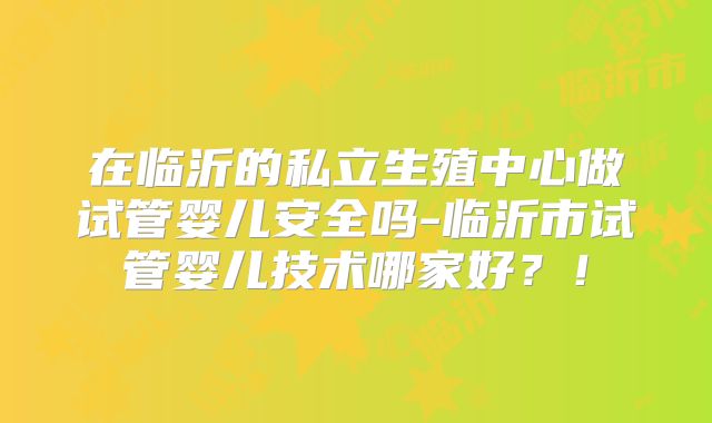 在临沂的私立生殖中心做试管婴儿安全吗-临沂市试管婴儿技术哪家好？！