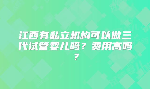 江西有私立机构可以做三代试管婴儿吗?费用高吗?