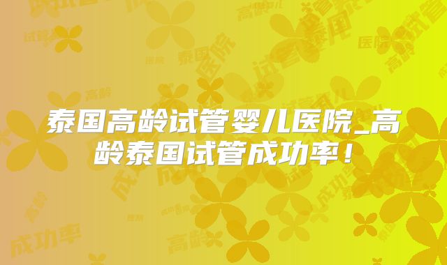 泰国高龄试管婴儿医院_高龄泰国试管成功率！
